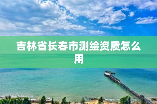 吉林省长春市测绘资质怎么用