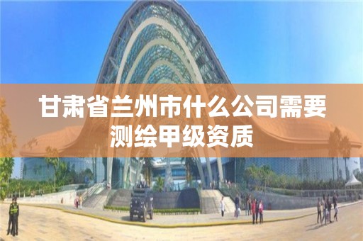 甘肃省兰州市什么公司需要测绘甲级资质