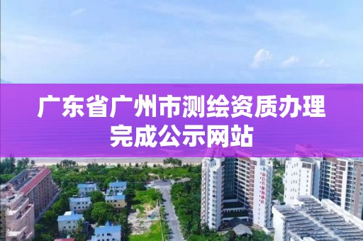 广东省广州市测绘资质办理完成公示网站