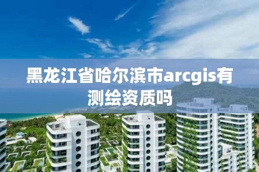 黑龙江省哈尔滨市arcgis有测绘资质吗