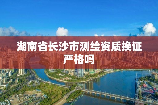 湖南省长沙市测绘资质换证严格吗