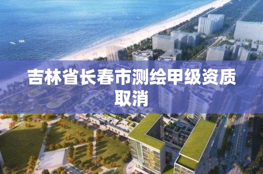 吉林省长春市测绘甲级资质取消