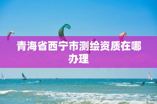 青海省西宁市测绘资质在哪办理