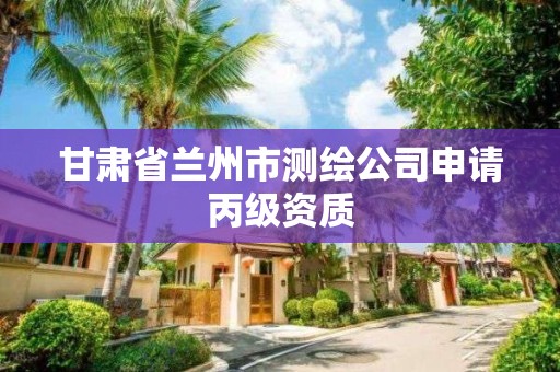 甘肃省兰州市测绘公司申请丙级资质