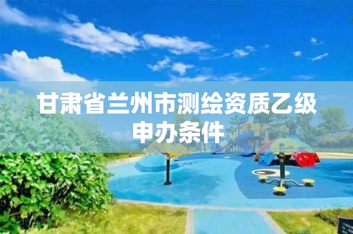 甘肃省兰州市测绘资质乙级申办条件