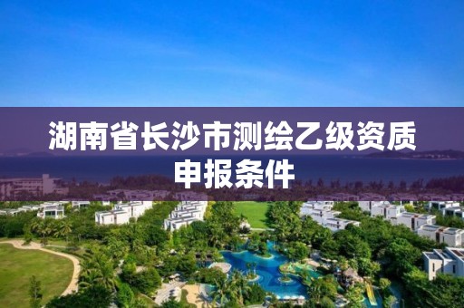 湖南省长沙市测绘乙级资质申报条件