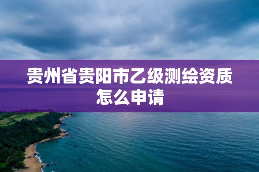 贵州省贵阳市乙级测绘资质怎么申请