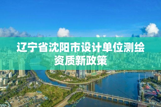 辽宁省沈阳市设计单位测绘资质新政策