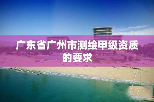 广东省广州市测绘甲级资质的要求