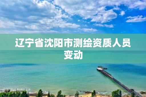 辽宁省沈阳市测绘资质人员变动