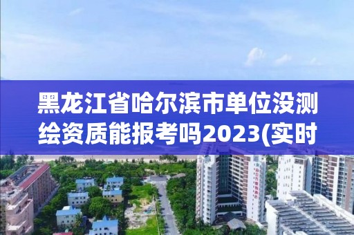 黑龙江省哈尔滨市单位没测绘资质能报考吗2023(实时/更新中)