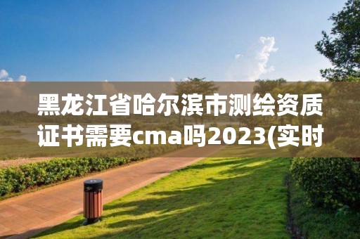 黑龙江省哈尔滨市测绘资质证书需要cma吗2023(实时/更新中)