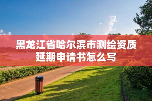 黑龙江省哈尔滨市测绘资质延期申请书怎么写