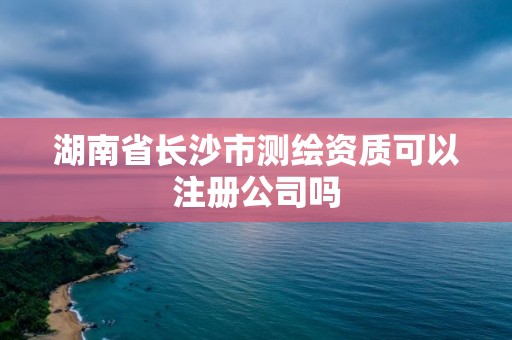 湖南省长沙市测绘资质可以注册公司吗