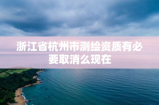 浙江省杭州市测绘资质有必要取消么现在