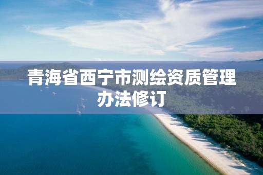 青海省西宁市测绘资质管理办法修订