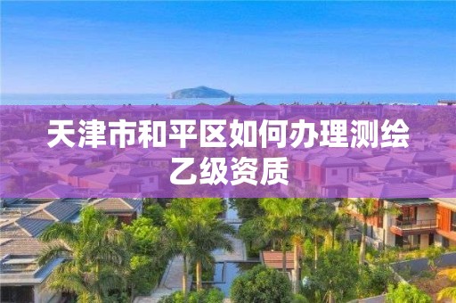 天津市和平区如何办理测绘乙级资质