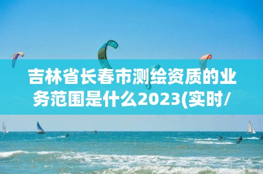 吉林省长春市测绘资质的业务范围是什么2023(实时/更新中)