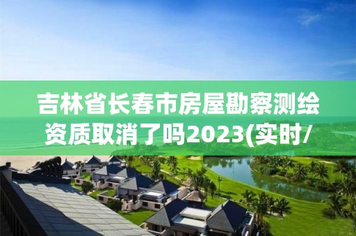 吉林省长春市房屋勘察测绘资质取消了吗2023(实时/更新中)