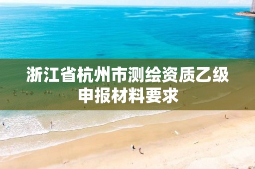 浙江省杭州市测绘资质乙级申报材料要求