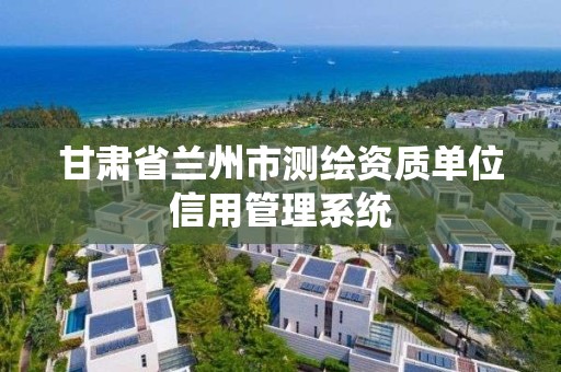 甘肃省兰州市测绘资质单位信用管理系统