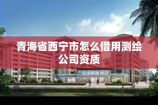 青海省西宁市怎么借用测绘公司资质