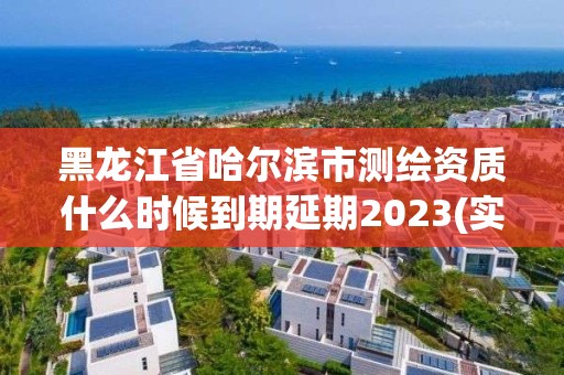 黑龙江省哈尔滨市测绘资质什么时候到期延期2023(实时/更新中)