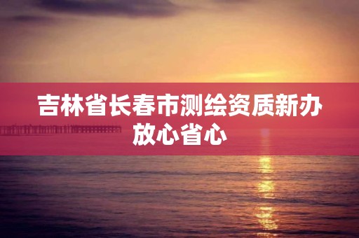 吉林省长春市测绘资质新办放心省心