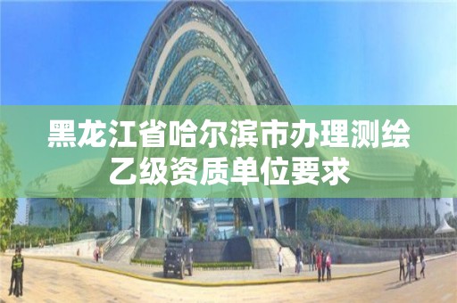 黑龙江省哈尔滨市办理测绘乙级资质单位要求