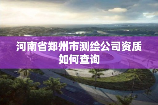 河南省郑州市测绘公司资质如何查询