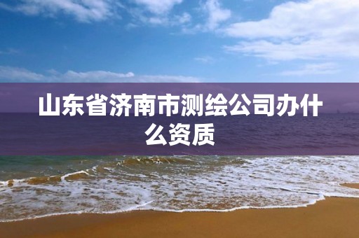 山东省济南市测绘公司办什么资质