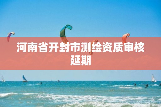 河南省开封市测绘资质审核延期