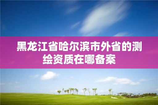 黑龙江省哈尔滨市外省的测绘资质在哪备案