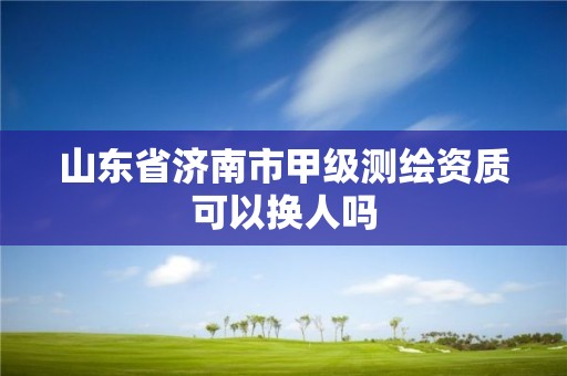 山东省济南市甲级测绘资质可以换人吗