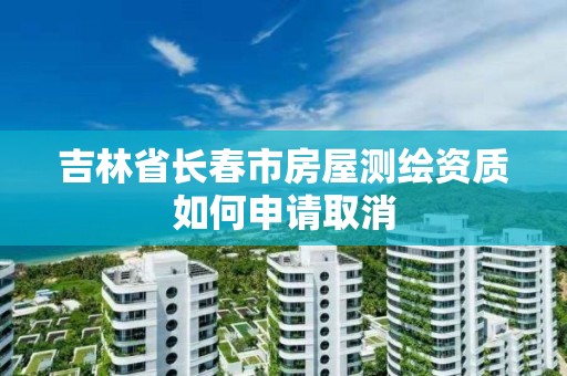 吉林省长春市房屋测绘资质如何申请取消