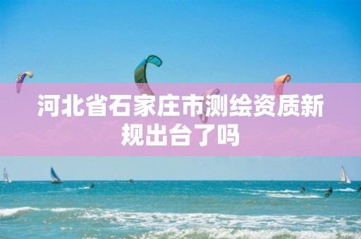 河北省石家庄市测绘资质新规出台了吗