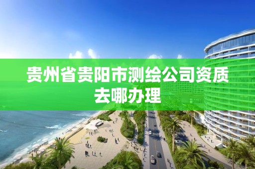 贵州省贵阳市测绘公司资质去哪办理