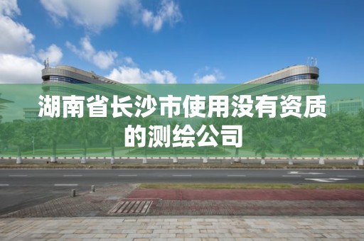 湖南省长沙市使用没有资质的测绘公司