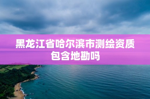 黑龙江省哈尔滨市测绘资质包含地勘吗