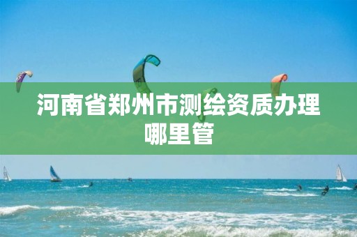 河南省郑州市测绘资质办理哪里管