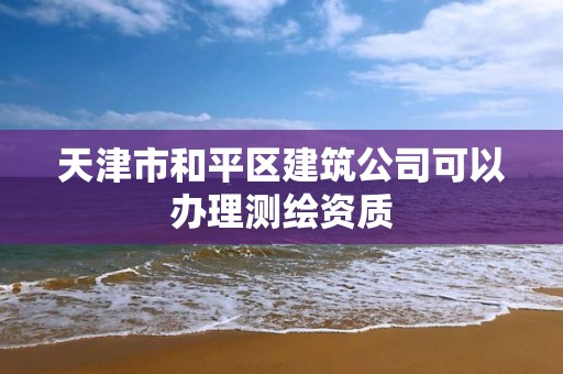 天津市和平区建筑公司可以办理测绘资质