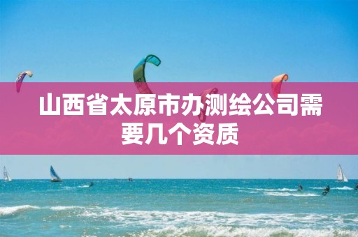 山西省太原市办测绘公司需要几个资质