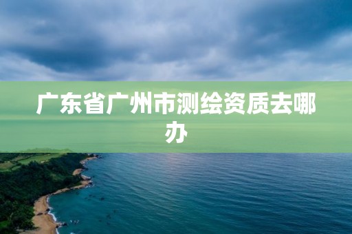 广东省广州市测绘资质去哪办