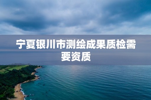 宁夏银川市测绘成果质检需要资质