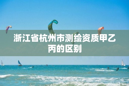 浙江省杭州市测绘资质甲乙丙的区别