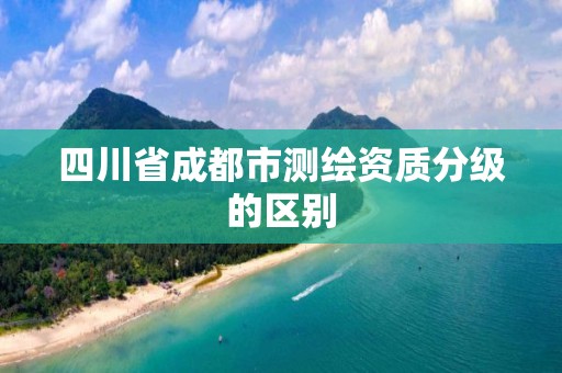 四川省成都市测绘资质分级的区别