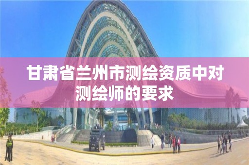 甘肃省兰州市测绘资质中对测绘师的要求