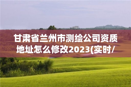 甘肃省兰州市测绘公司资质地址怎么修改2023(实时/更新中)