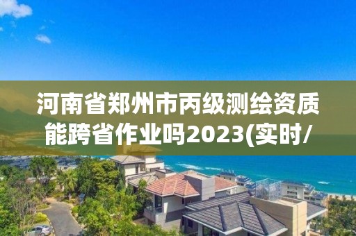 河南省郑州市丙级测绘资质能跨省作业吗2023(实时/更新中)