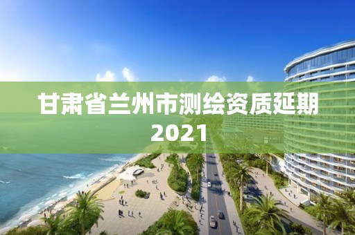 甘肃省兰州市测绘资质延期2021